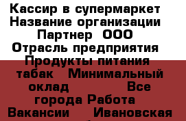 Кассир в супермаркет › Название организации ­ Партнер, ООО › Отрасль предприятия ­ Продукты питания, табак › Минимальный оклад ­ 45 000 - Все города Работа » Вакансии   . Ивановская обл.